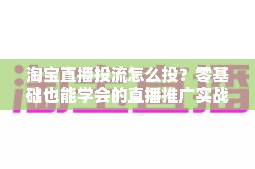 淘宝直播投流怎么投？零基础也能学会的直播推广实战全攻略