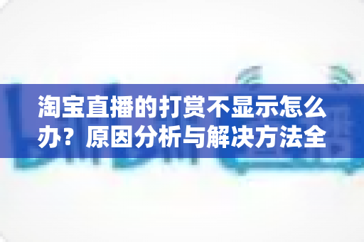 淘宝直播的打赏不显示怎么办?原因分析与解决方法全攻略 淘宝直播的打赏不显示怎么办?原因分析与解决方法全攻略