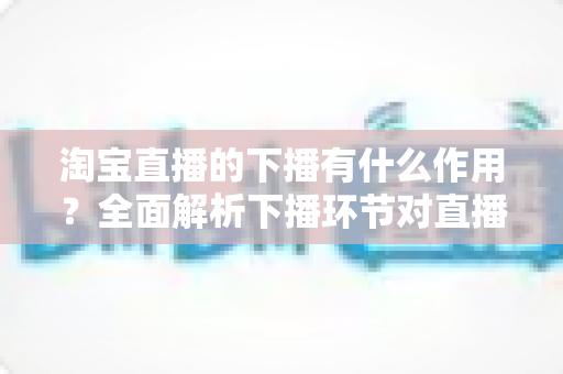 淘宝直播的下播有什么作用？全面解析下播环节对直播间流量、权重与粉丝运营的重要影响