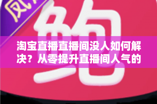 淘宝直播直播间没人如何解决?从零提升直播间人气的完整实战指南 淘宝直播直播间没人如何解决?从零提升直播间人气的完整实战指南