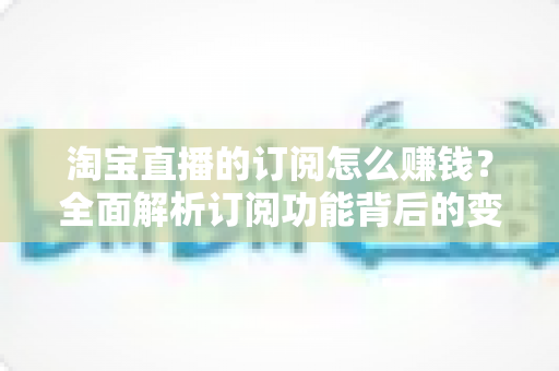 淘宝直播的订阅怎么赚钱?全面解析订阅功能背后的变现逻辑与实战策略 淘宝直播的订阅怎么赚钱?全面解析订阅功能背后的变现逻辑与实战策略