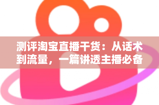 测评淘宝直播干货：从话术到流量，一篇讲透主播必备的实战指南