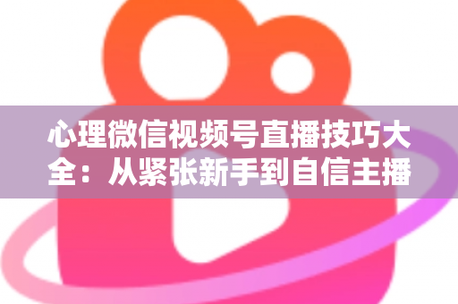 心理微信视频号直播技巧大全：从紧张新手到自信主播的完整实战指南