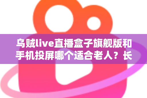 乌贼live直播盒子旗舰版和手机投屏哪个适合老人？长辈居家观影方案全面对比指南