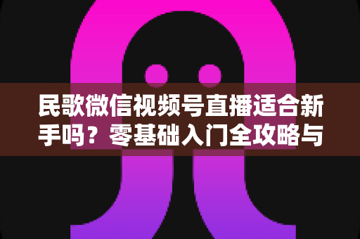 民歌微信视频号直播适合新手吗？零基础入门全攻略与实操建议