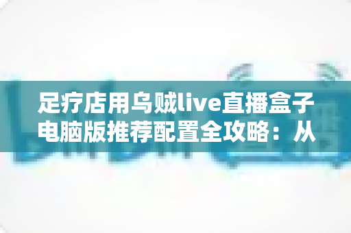 足疗店用乌贼live直播盒子电脑版推荐配置全攻略：从入门到高端的门店直播装机方案一网打尽