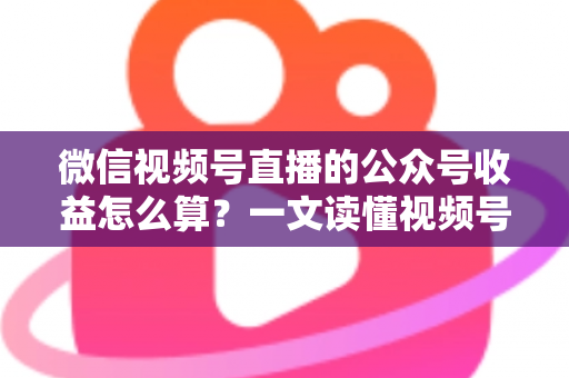 微信视频号直播的公众号收益怎么算？一文读懂视频号直播变现规则与收益计算方法