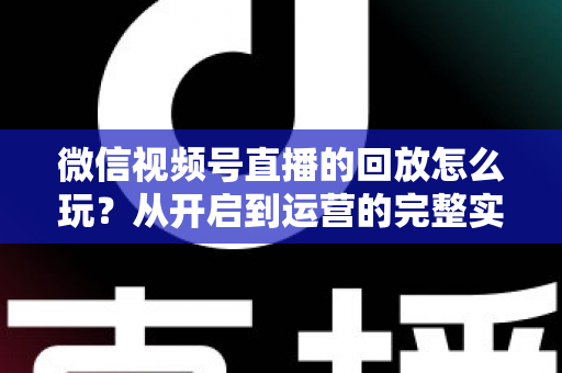 微信视频号直播的回放怎么玩？从开启到运营的完整实操指南
