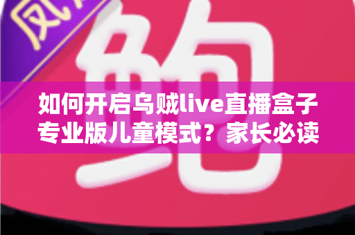 如何开启乌贼live直播盒子专业版儿童模式？家长必读的完整设置指南与实用技巧