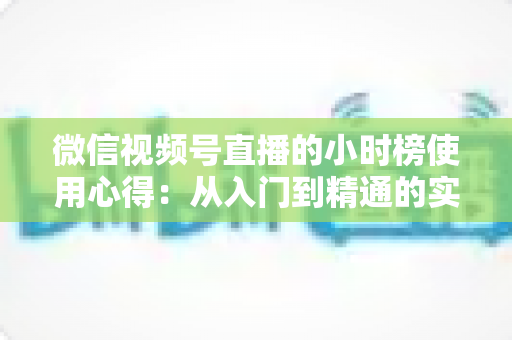 微信视频号直播的小时榜使用心得：从入门到精通的实战运营攻略与避坑经验全解析