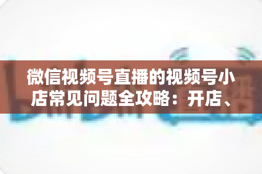 微信视频号直播的视频号小店常见问题全攻略:开店、运营与避坑一站式指南 微信视频号直播的视频号小店常见问题全攻略:开店、运营与避坑一站式指南