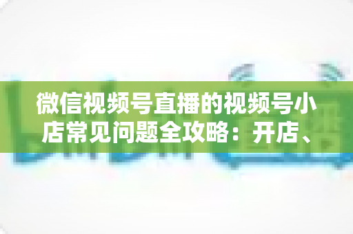 微信视频号直播的视频号小店常见问题全攻略：开店、运营与避坑一站式指南