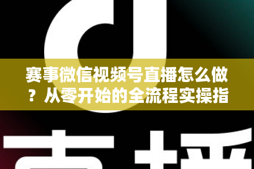 赛事微信视频号直播怎么做？从零开始的全流程实操指南与避坑手册