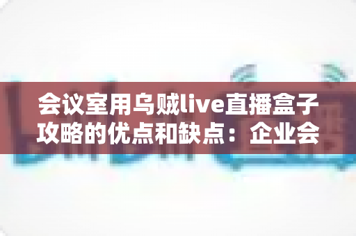 会议室用乌贼live直播盒子攻略的优点和缺点:企业会议直播设备选购与部署完全指南 会议室用乌贼live直播盒子攻略的优点和缺点:企业会议直播设备选购与部署完全指南