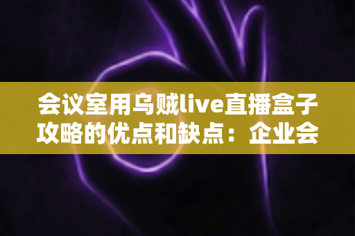 会议室用乌贼live直播盒子攻略的优点和缺点:企业会议直播设备选购与部署完全指南 会议室用乌贼live直播盒子攻略的优点和缺点:企业会议直播设备选购与部署完全指南