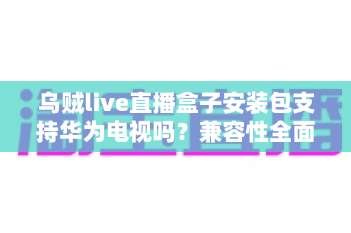 乌贼live直播盒子安装包支持华为电视吗？兼容性全面解析与安装避坑指南
