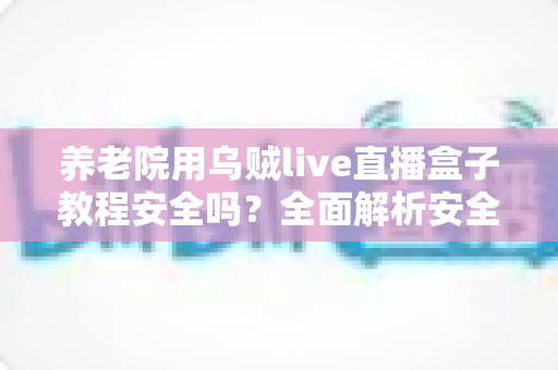 养老院用乌贼live直播盒子教程安全吗？全面解析安全性、使用步骤与风险防范指南
