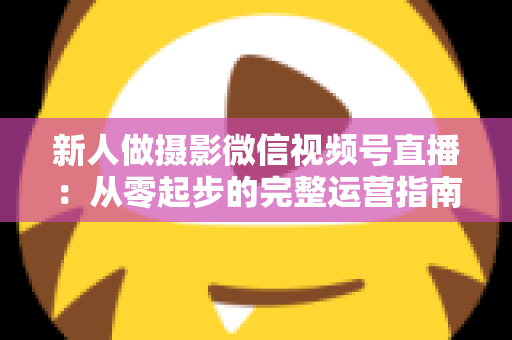 新人做摄影微信视频号直播:从零起步的完整运营指南与实战避坑攻略 新人做摄影微信视频号直播:从零起步的完整运营指南与实战避坑攻略