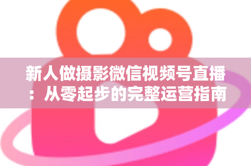 新人做摄影微信视频号直播：从零起步的完整运营指南与实战避坑攻略