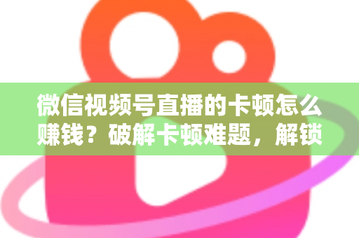 微信视频号直播的卡顿怎么赚钱?破解卡顿难题,解锁直播变现全攻略 微信视频号直播的卡顿怎么赚钱?破解卡顿难题,解锁直播变现全攻略