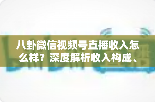 八卦微信视频号直播收入怎么样？深度解析收入构成、真实水平与变现技巧