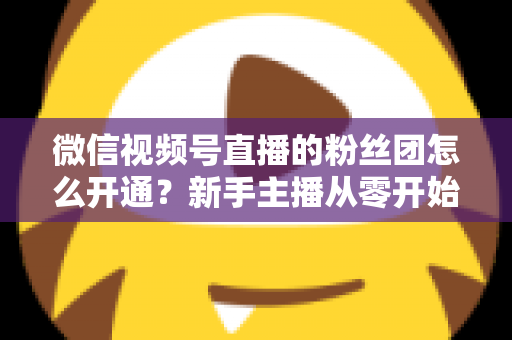 微信视频号直播的粉丝团怎么开通？新手主播从零开始开通与运营粉丝团的完整实用指南