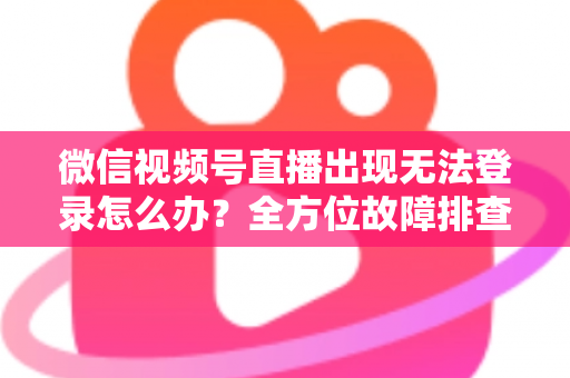 微信视频号直播出现无法登录怎么办？全方位故障排查与实用解决方案指南