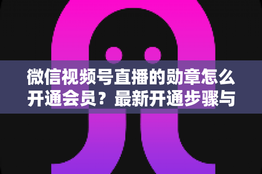 微信视频号直播的勋章怎么开通会员?最新开通步骤与会员权益全解析 微信视频号直播的勋章怎么开通会员?最新开通步骤与会员权益全解析