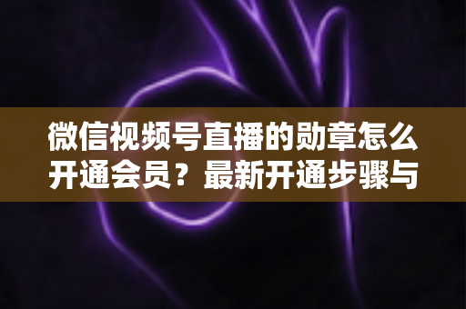 微信视频号直播的勋章怎么开通会员?最新开通步骤与会员权益全解析 微信视频号直播的勋章怎么开通会员?最新开通步骤与会员权益全解析