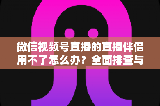 微信视频号直播的直播伴侣用不了怎么办?全面排查与高效解决方案指南 微信视频号直播的直播伴侣用不了怎么办?全面排查与高效解决方案指南
