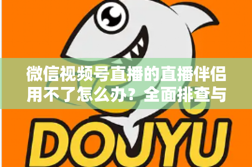 微信视频号直播的直播伴侣用不了怎么办?全面排查与高效解决方案指南 微信视频号直播的直播伴侣用不了怎么办?全面排查与高效解决方案指南