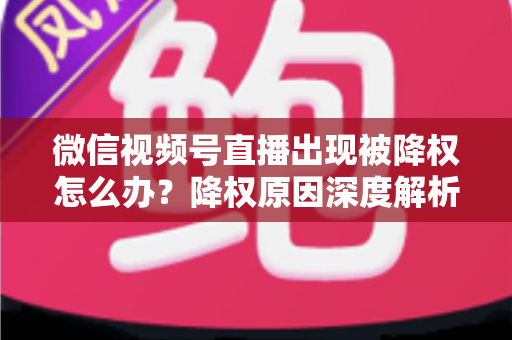 微信视频号直播出现被降权怎么办？降权原因深度解析与快速恢复流量权重全攻略