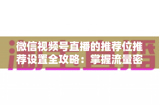 微信视频号直播的推荐位推荐设置全攻略：掌握流量密码，让直播间曝光翻倍的实操指南