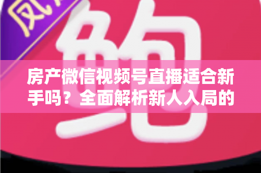 房产微信视频号直播适合新手吗?全面解析新人入局的可行性、优势与实操指南 房产微信视频号直播适合新手吗?全面解析新人入局的可行性、优势与实操指南