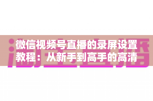 微信视频号直播的录屏设置教程：从新手到高手的高清录制全攻略，一键保存精彩直播不留遗憾