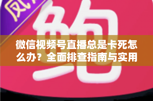 微信视频号直播总是卡死怎么办？全面排查指南与实用解决技巧助你流畅看播