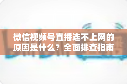 微信视频号直播连不上网的原因是什么?全面排查指南与实用解决方案大公开 微信视频号直播连不上网的原因是什么?全面排查指南与实用解决方案大公开