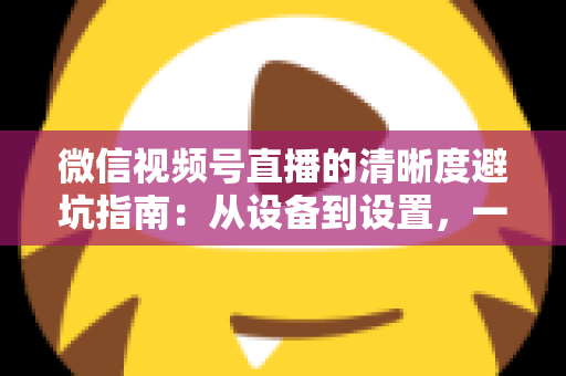 微信视频号直播的清晰度避坑指南：从设备到设置，一次讲透画质提升的每个细节