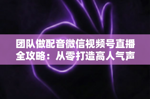 团队做配音微信视频号直播全攻略：从零打造高人气声音直播间的实战指南