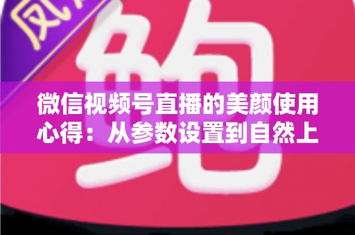 微信视频号直播的美颜使用心得：从参数设置到自然上镜的实战技巧全解析