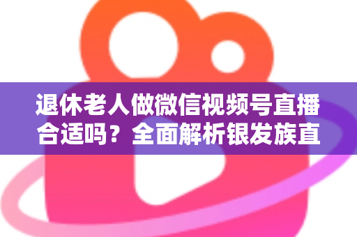 退休老人做微信视频号直播合适吗?全面解析银发族直播的机遇、挑战与实用入门指南 退休老人做微信视频号直播合适吗?全面解析银发族直播的机遇、挑战与实用入门指南