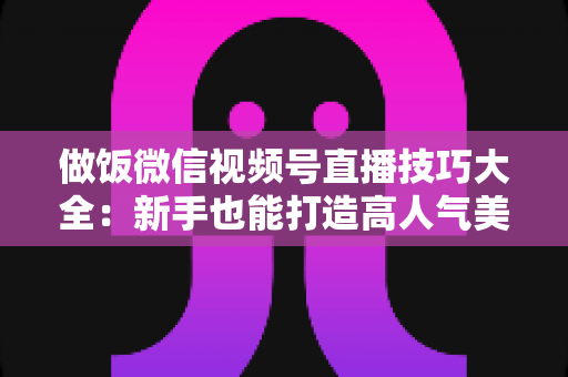 做饭微信视频号直播技巧大全：新手也能打造高人气美食直播间的完整攻略