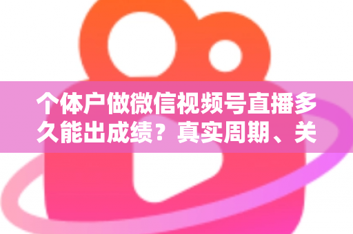 个体户做微信视频号直播多久能出成绩?真实周期、关键因素与起号攻略全解析 个体户做微信视频号直播多久能出成绩?真实周期、关键因素与起号攻略全解析