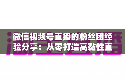 微信视频号直播的粉丝团经验分享:从零打造高黏性直播社群的实战运营指南 微信视频号直播的粉丝团经验分享:从零打造高黏性直播社群的实战运营指南