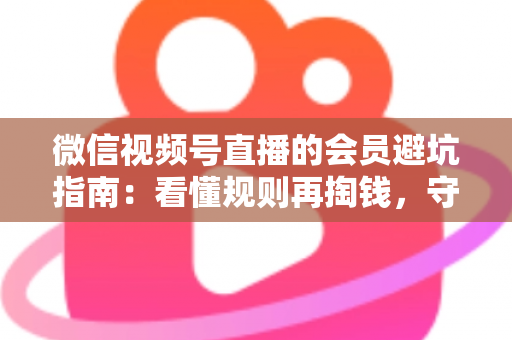 微信视频号直播的会员避坑指南:看懂规则再掏钱,守住钱包不踩雷 微信视频号直播的会员避坑指南:看懂规则再掏钱,守住钱包不踩雷