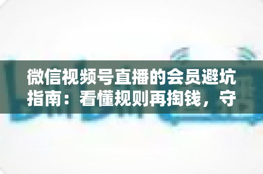 微信视频号直播的会员避坑指南：看懂规则再掏钱，守住钱包不踩雷
