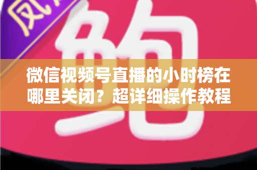 微信视频号直播的小时榜在哪里关闭？超详细操作教程与主播避坑指南全解析