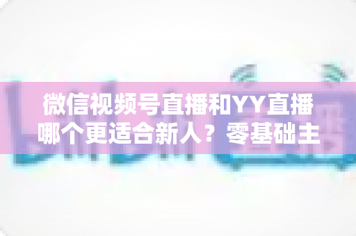微信视频号直播和YY直播哪个更适合新人？零基础主播选平台避坑全指南