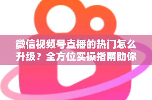 微信视频号直播的热门怎么升级?全方位实操指南助你流量快速增长 微信视频号直播的热门怎么升级?全方位实操指南助你流量快速增长