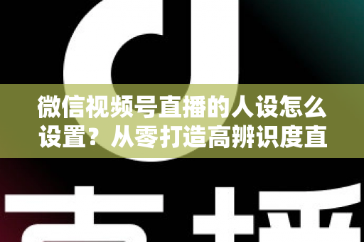 微信视频号直播的人设怎么设置？从零打造高辨识度直播人形的完整指南